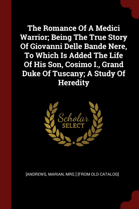 The Romance Of A Medici Warrior; Being The True Story Of Giovanni Delle Bande Nere, To Which Is Added The Life Of His Son, Cosimo I., Grand Duke Of Tuscany; A Study Of Heredity