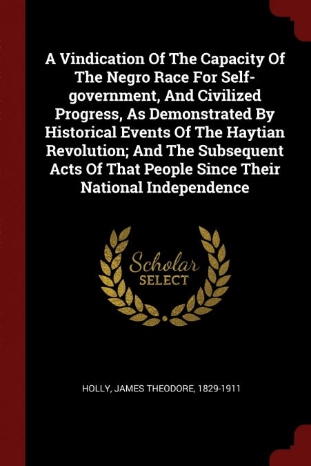 A Vindication Of The Capacity Of The Negro Race For Self-government, And Civilized Progress, As Demonstrated By Historical Events Of The Haytian Revolution; And The Subsequent Acts Of That People Sinc