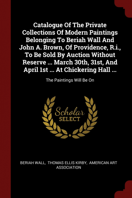 Catalogue Of The Private Collections Of Modern Paintings Belonging To Beriah Wall And John A. Brown, Of Providence, R.i., To Be Sold By Auction Without Reserve ... March 30th, 31st, And April 1st ... 
