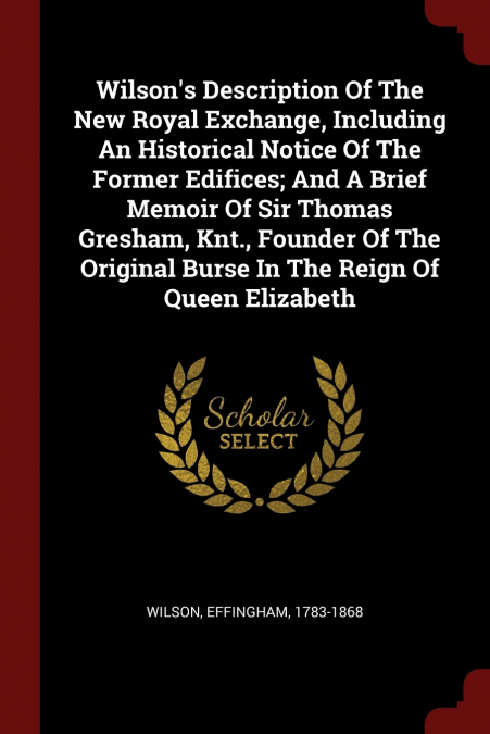 Wilson’s Description Of The New Royal Exchange, Including An Historical Notice Of The Former Edifices; And A Brief Memoir Of Sir Thomas Gresham, Knt., Founder Of The Original Burse In The Reign Of Que