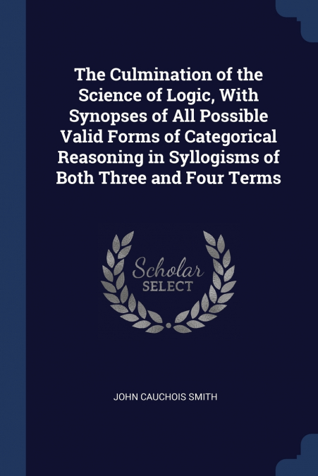 The Culmination of the Science of Logic, With Synopses of All Possible Valid Forms of Categorical Reasoning in Syllogisms of Both Three and Four Terms