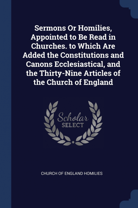 Sermons Or Homilies, Appointed to Be Read in Churches. to Which Are Added the Constitutions and Canons Ecclesiastical, and the Thirty-Nine Articles of the Church of England