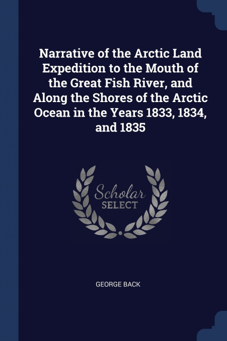 Narrative of the Arctic Land Expedition to the Mouth of the Great Fish River, and Along the Shores of the Arctic Ocean in the Years 1833, 1834, and 1835
