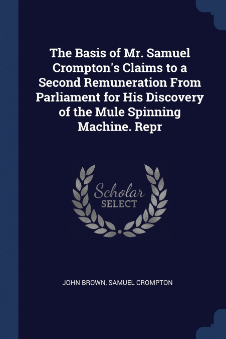 The Basis of Mr. Samuel Crompton’s Claims to a Second Remuneration From Parliament for His Discovery of the Mule Spinning Machine. Repr