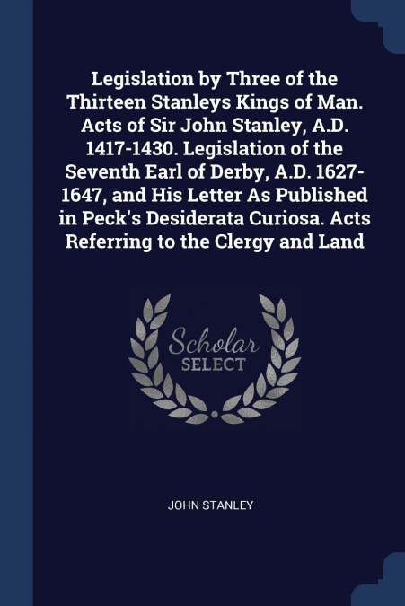 Legislation by Three of the Thirteen Stanleys Kings of Man. Acts of Sir John Stanley, A.D. 1417-1430. Legislation of the Seventh Earl of Derby, A.D. 1627-1647, and His Letter As Published in Peck’s De