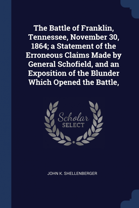 The Battle of Franklin, Tennessee, November 30, 1864; a Statement of the Erroneous Claims Made by General Schofield, and an Exposition of the Blunder Which Opened the Battle,