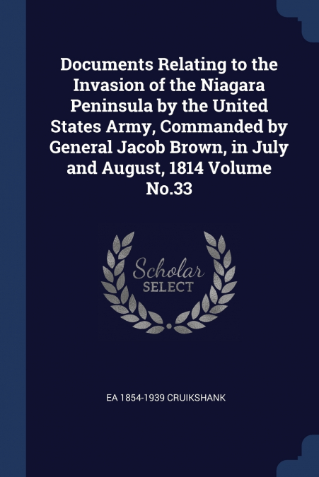 Documents Relating to the Invasion of the Niagara Peninsula by the United States Army, Commanded by General Jacob Brown, in July and August, 1814 Volume No.33