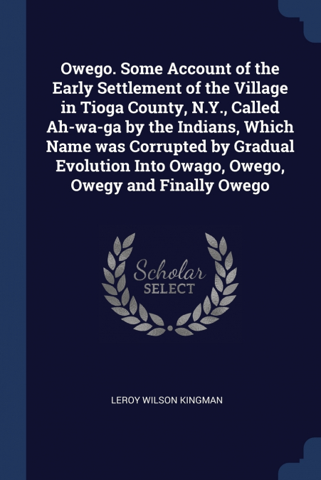 Owego. Some Account of the Early Settlement of the Village in Tioga County, N.Y., Called Ah-wa-ga by the Indians, Which Name was Corrupted by Gradual Evolution Into Owago, Owego, Owegy and Finally Owe
