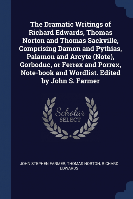 The Dramatic Writings of Richard Edwards, Thomas Norton and Thomas Sackville, Comprising Damon and Pythias, Palamon and Arcyte (Note), Gorboduc, or Ferrex and Porrex, Note-book and Wordlist. Edited by