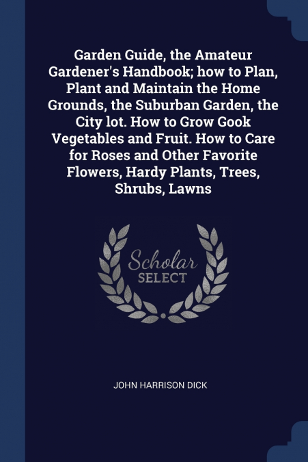 Garden Guide, the Amateur Gardener’s Handbook; how to Plan, Plant and Maintain the Home Grounds, the Suburban Garden, the City lot. How to Grow Gook Vegetables and Fruit. How to Care for Roses and Oth
