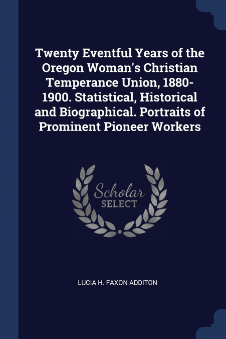 Twenty Eventful Years of the Oregon Woman’s Christian Temperance Union, 1880-1900. Statistical, Historical and Biographical. Portraits of Prominent Pioneer Workers