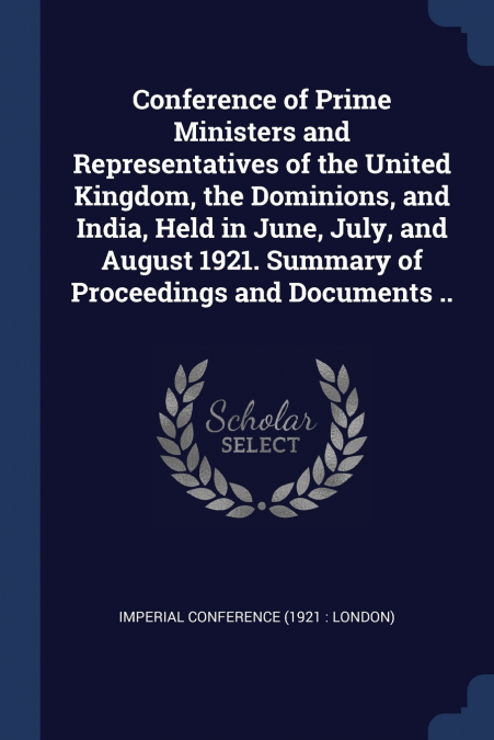 Conference of Prime Ministers and Representatives of the United Kingdom, the Dominions, and India, Held in June, July, and August 1921. Summary of Proceedings and Documents ..