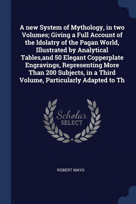 A new System of Mythology, in two Volumes; Giving a Full Account of the Idolatry of the Pagan World, Illustrated by Analytical Tables,and 50 Elegant Copperplate Engravings, Representing More Than 200 