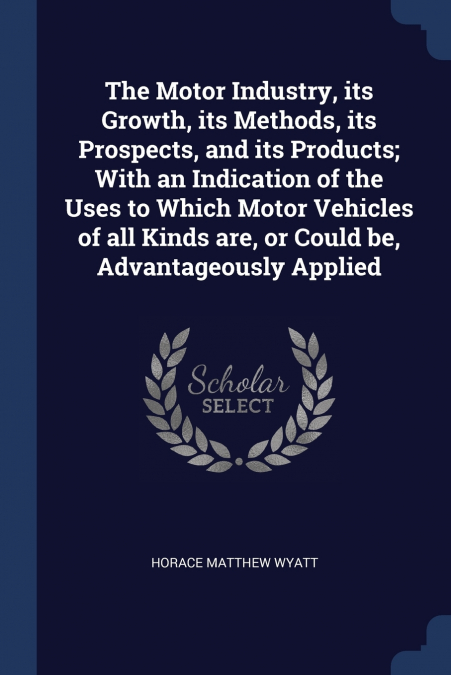 The Motor Industry, its Growth, its Methods, its Prospects, and its Products; With an Indication of the Uses to Which Motor Vehicles of all Kinds are, or Could be, Advantageously Applied