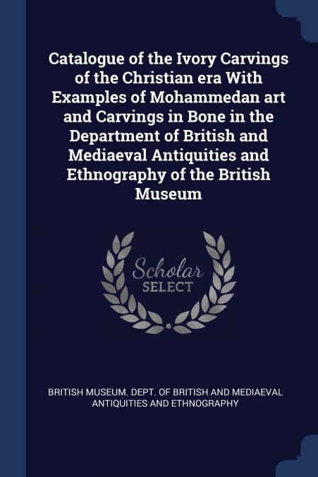 Catalogue of the Ivory Carvings of the Christian era With Examples of Mohammedan art and Carvings in Bone in the Department of British and Mediaeval Antiquities and Ethnography of the British Museum
