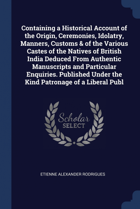 Containing a Historical Account of the Origin, Ceremonies, Idolatry, Manners, Customs & of the Various Castes of the Natives of British India Deduced From Authentic Manuscripts and Particular Enquirie