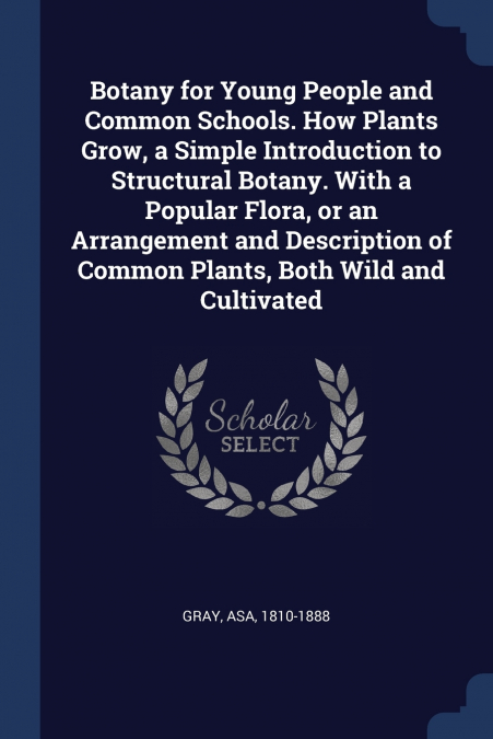 Botany for Young People and Common Schools. How Plants Grow, a Simple Introduction to Structural Botany. With a Popular Flora, or an Arrangement and Description of Common Plants, Both Wild and Cultiva