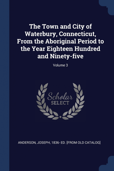 The Town and City of Waterbury, Connecticut, From the Aboriginal Period to the Year Eighteen Hundred and Ninety-five; Volume 3