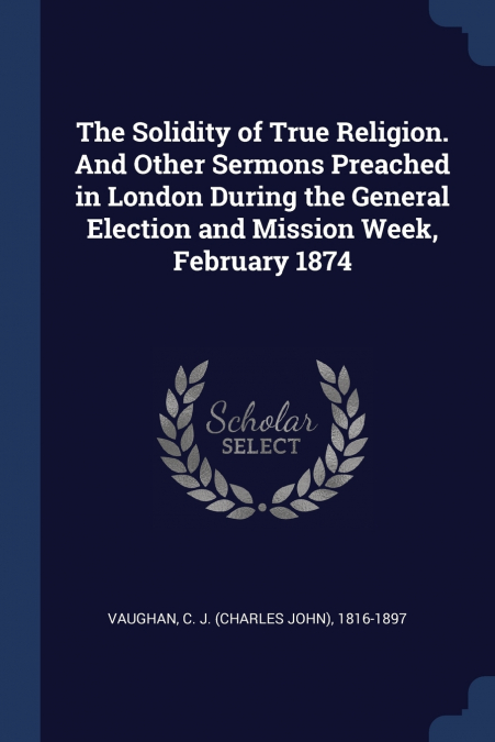 The Solidity of True Religion. And Other Sermons Preached in London During the General Election and Mission Week, February 1874