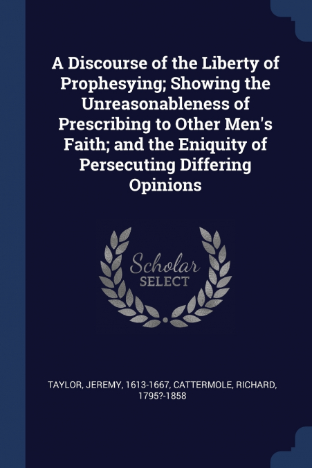 A Discourse of the Liberty of Prophesying; Showing the Unreasonableness of Prescribing to Other Men’s Faith; and the Eniquity of Persecuting Differing Opinions