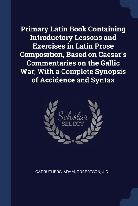 Primary Latin Book Containing Introductory Lessons and Exercises in Latin Prose Composition, Based on Caesar’s Commentaries on the Gallic War; With a Complete Synopsis of Accidence and Syntax