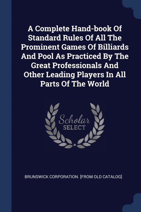 A Complete Hand-book Of Standard Rules Of All The Prominent Games Of Billiards And Pool As Practiced By The Great Professionals And Other Leading Players In All Parts Of The World