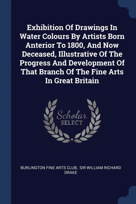 Exhibition Of Drawings In Water Colours By Artists Born Anterior To 1800, And Now Deceased, Illustrative Of The Progress And Development Of That Branch Of The Fine Arts In Great Britain