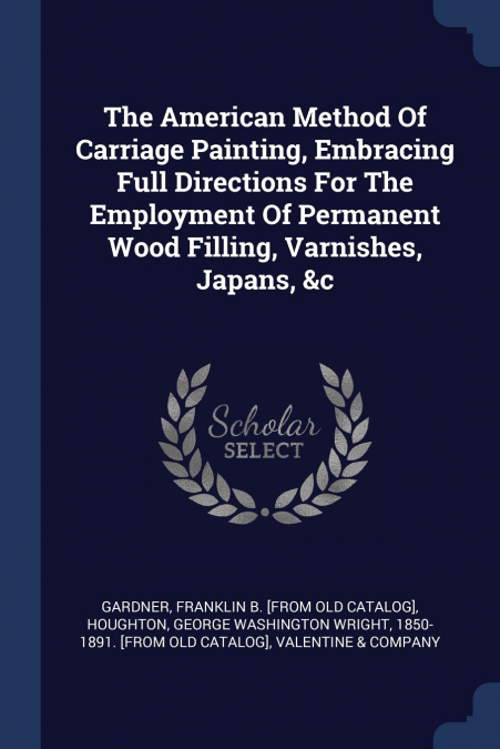 The American Method Of Carriage Painting, Embracing Full Directions For The Employment Of Permanent Wood Filling, Varnishes, Japans, &c
