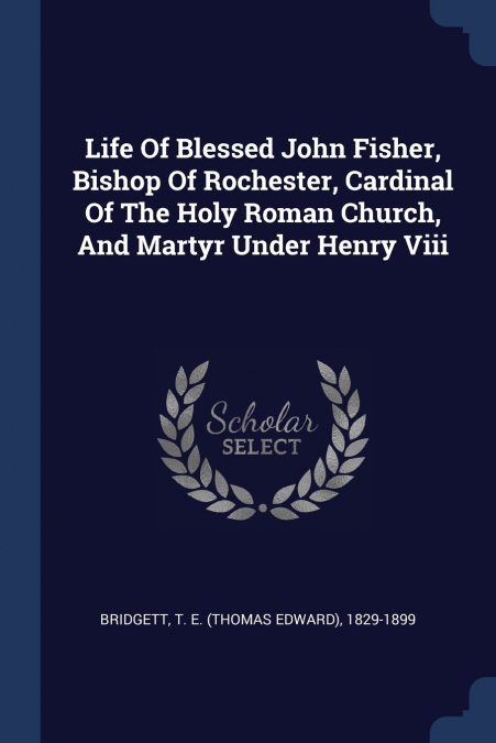 Life Of Blessed John Fisher, Bishop Of Rochester, Cardinal Of The Holy Roman Church, And Martyr Under Henry Viii