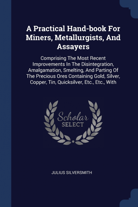 A Practical Hand-book For Miners, Metallurgists, And Assayers