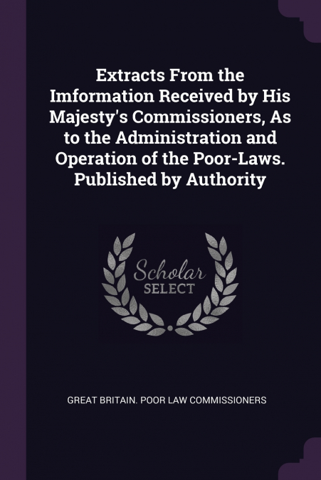 Extracts From the Imformation Received by His Majesty’s Commissioners, As to the Administration and Operation of the Poor-Laws. Published by Authority