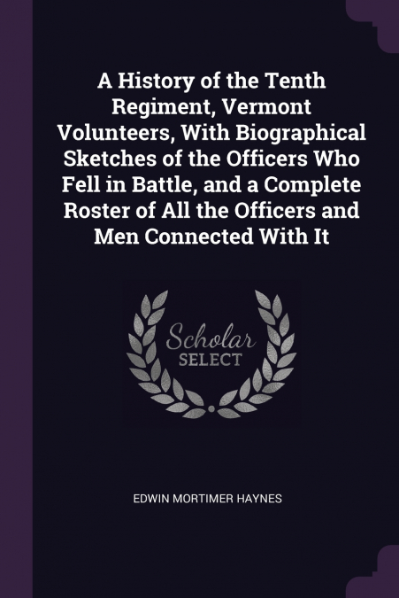 A History of the Tenth Regiment, Vermont Volunteers, With Biographical Sketches of the Officers Who Fell in Battle, and a Complete Roster of All the Officers and Men Connected With It