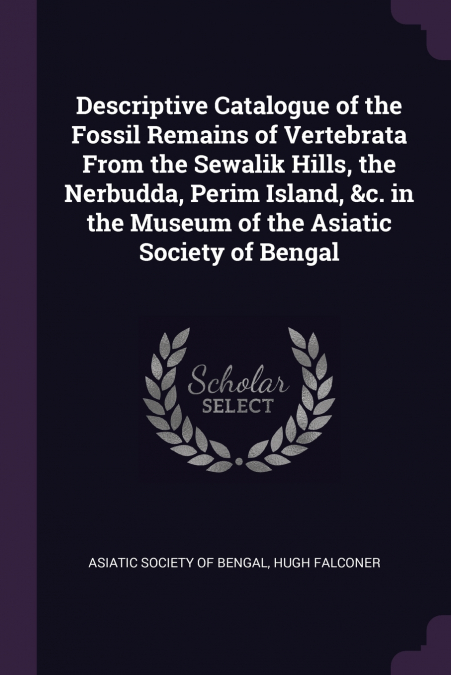 Descriptive Catalogue of the Fossil Remains of Vertebrata From the Sewalik Hills, the Nerbudda, Perim Island, &c. in the Museum of the Asiatic Society of Bengal