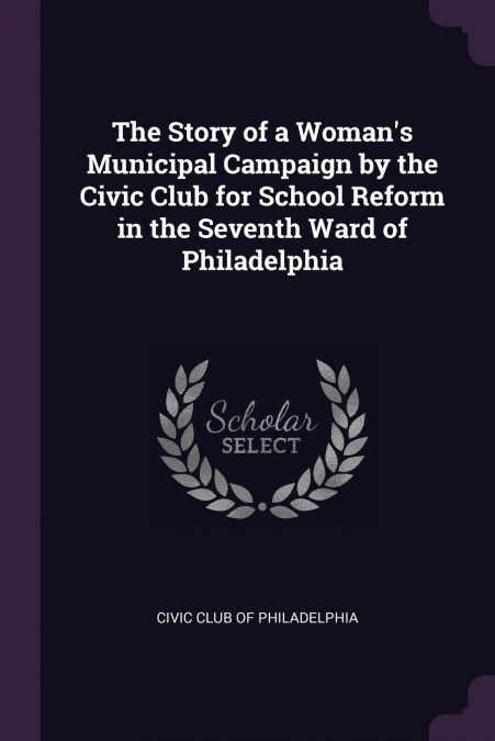The Story of a Woman’s Municipal Campaign by the Civic Club for School Reform in the Seventh Ward of Philadelphia