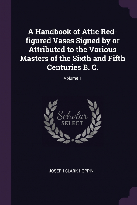 A Handbook of Attic Red-figured Vases Signed by or Attributed to the Various Masters of the Sixth and Fifth Centuries B. C.; Volume 1