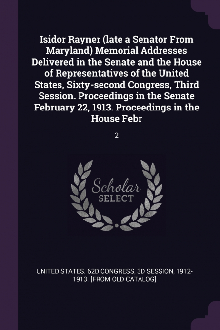 Isidor Rayner (late a Senator From Maryland) Memorial Addresses Delivered in the Senate and the House of Representatives of the United States, Sixty-second Congress, Third Session. Proceedings in the 