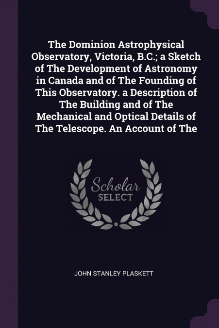 The Dominion Astrophysical Observatory, Victoria, B.C.; a Sketch of The Development of Astronomy in Canada and of The Founding of This Observatory. a Description of The Building and of The Mechanical 