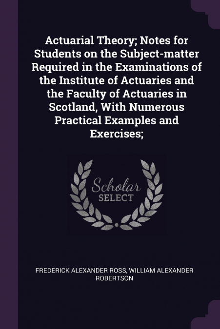 Actuarial Theory; Notes for Students on the Subject-matter Required in the Examinations of the Institute of Actuaries and the Faculty of Actuaries in Scotland, With Numerous Practical Examples and Exe
