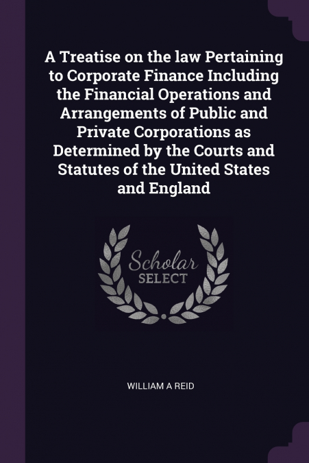A Treatise on the law Pertaining to Corporate Finance Including the Financial Operations and Arrangements of Public and Private Corporations as Determined by the Courts and Statutes of the United Stat