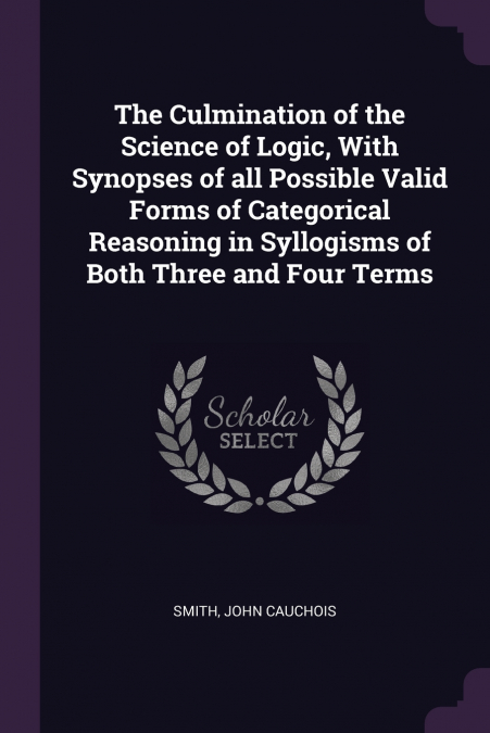 The Culmination of the Science of Logic, With Synopses of all Possible Valid Forms of Categorical Reasoning in Syllogisms of Both Three and Four Terms