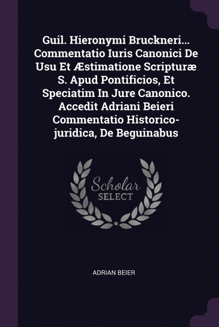 Guil. Hieronymi Bruckneri... Commentatio Iuris Canonici De Usu Et Æstimatione Scripturæ S. Apud Pontificios, Et Speciatim In Jure Canonico. Accedit Adriani Beieri Commentatio Historico-juridica, De Be