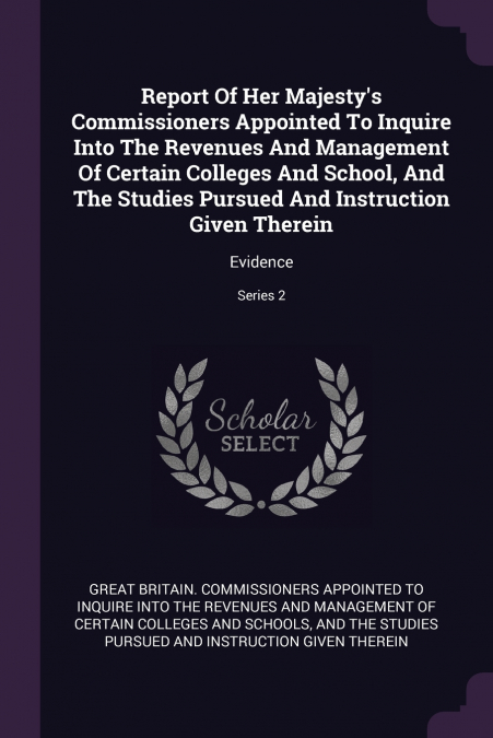 Report Of Her Majesty’s Commissioners Appointed To Inquire Into The Revenues And Management Of Certain Colleges And School, And The Studies Pursued And Instruction Given Therein