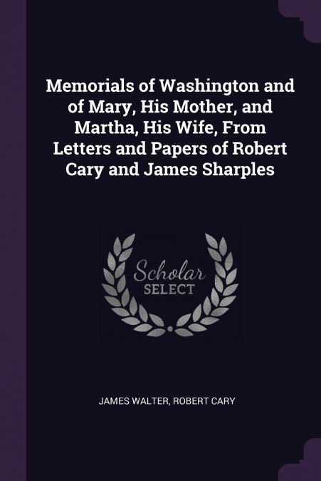 Memorials of Washington and of Mary, His Mother, and Martha, His Wife, From Letters and Papers of Robert Cary and James Sharples