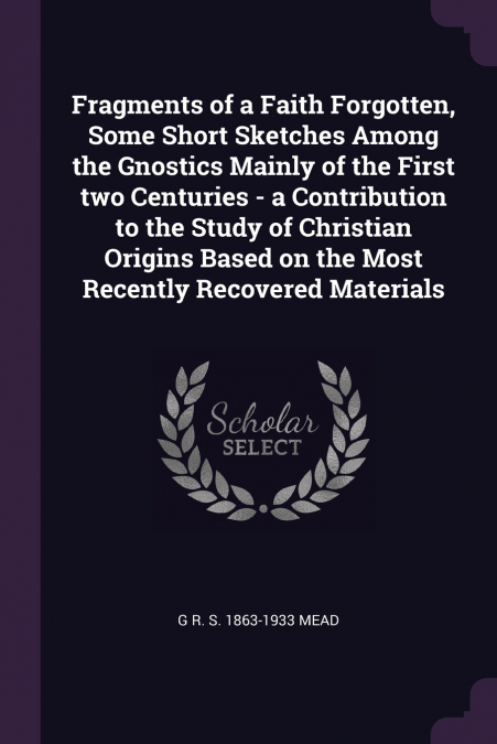 Fragments of a Faith Forgotten, Some Short Sketches Among the Gnostics Mainly of the First two Centuries - a Contribution to the Study of Christian Origins Based on the Most Recently Recovered Materia