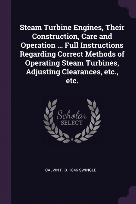 Steam Turbine Engines, Their Construction, Care and Operation ... Full Instructions Regarding Correct Methods of Operating Steam Turbines, Adjusting Clearances, etc., etc.