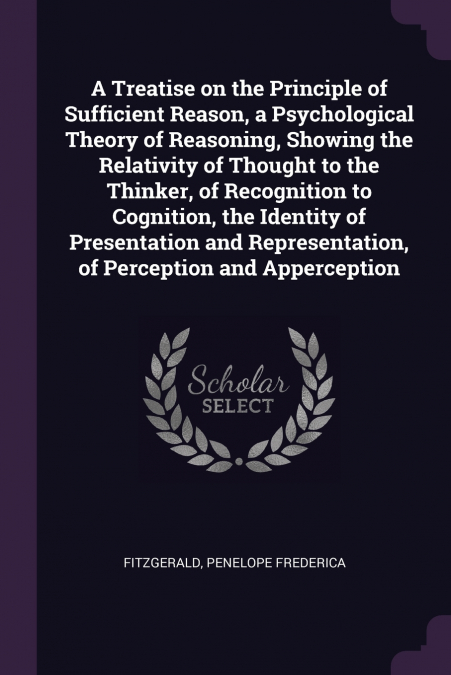 A Treatise on the Principle of Sufficient Reason, a Psychological Theory of Reasoning, Showing the Relativity of Thought to the Thinker, of Recognition to Cognition, the Identity of Presentation and R