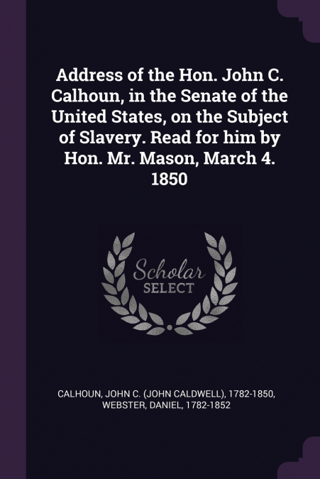 Address of the Hon. John C. Calhoun, in the Senate of the United States, on the Subject of Slavery. Read for him by Hon. Mr. Mason, March 4. 1850