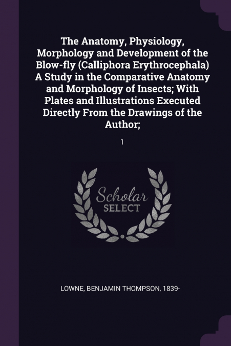 The Anatomy, Physiology, Morphology and Development of the Blow-fly (Calliphora Erythrocephala) A Study in the Comparative Anatomy and Morphology of Insects; With Plates and Illustrations Executed Dir