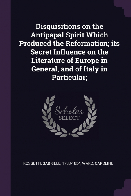 Disquisitions on the Antipapal Spirit Which Produced the Reformation; its Secret Influence on the Literature of Europe in General, and of Italy in Particular;