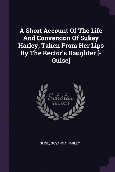 A Short Account Of The Life And Conversion Of Sukey Harley, Taken From Her Lips By The Rector’s Daughter [- Guise]